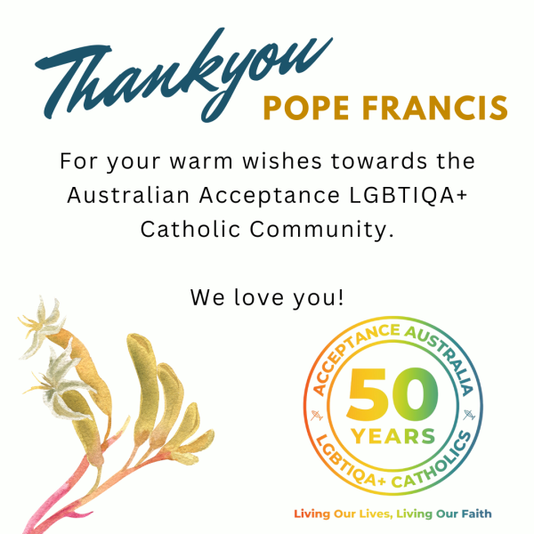 Thankyou Pope Francis for your warm wishes towards the Australian Acceptance LGBTIQA+ Catholic Community. We love you! From Acceptance Australia LGBTIQA+ Catholics - 50 Years of living our lives, living our faith. Kangaroo paw on the left hand side of the image.